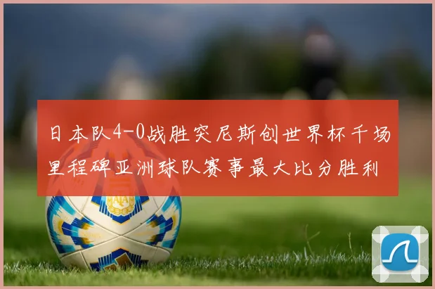 日本队4-0战胜突尼斯创世界杯千场里程碑亚洲球队赛事最大比分胜利