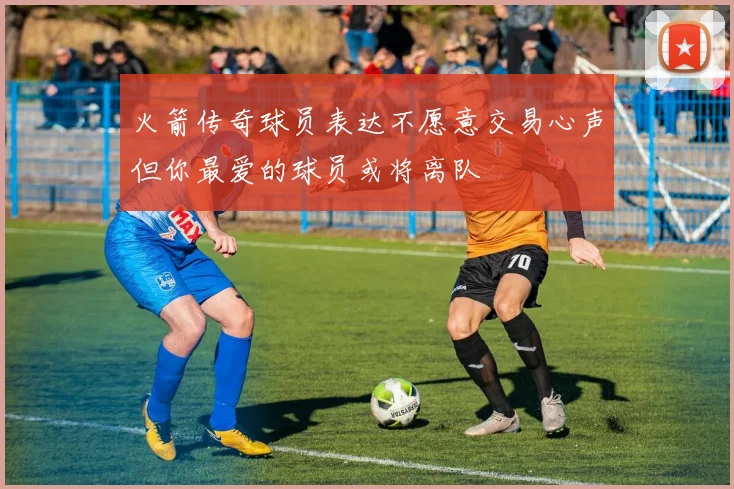 火箭传奇球员表达不愿意交易心声但你最爱的球员或将离队