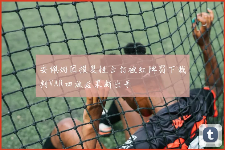 安佩姆因报复性击打被红牌罚下裁判VAR回放后果断出手
