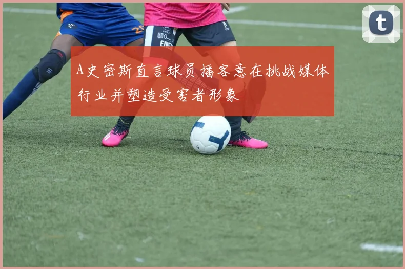 A史密斯直言球员播客意在挑战媒体行业并塑造受害者形象