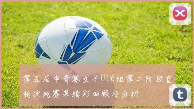 第五届中青赛女子U16组第二阶段首轮次轮赛果精彩回顾与分析