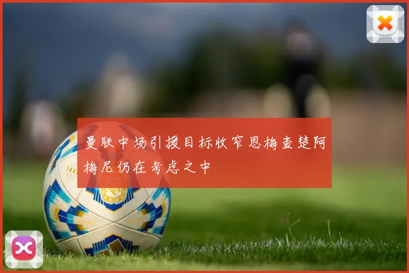 曼联中场引援目标收窄恩梅查楚阿梅尼仍在考虑之中