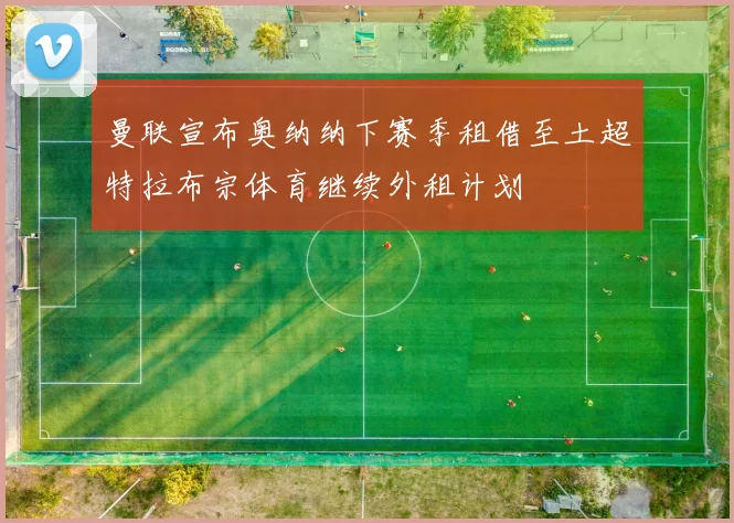曼联宣布奥纳纳下赛季租借至土超特拉布宗体育继续外租计划