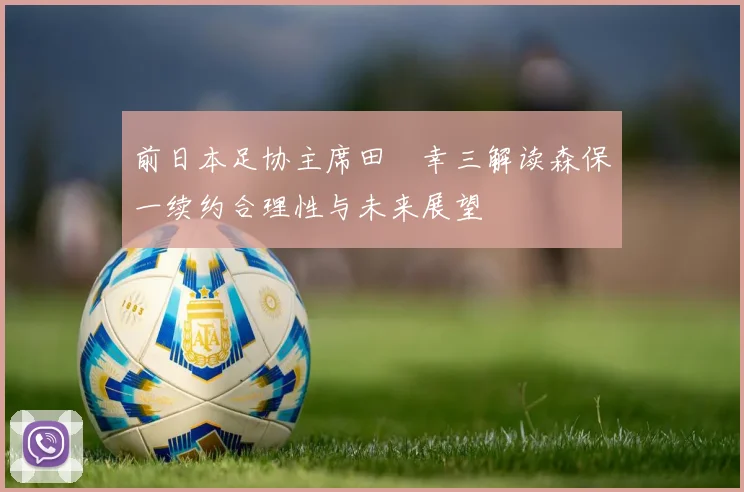 前日本足协主席田嶋幸三解读森保一续约合理性与未来展望