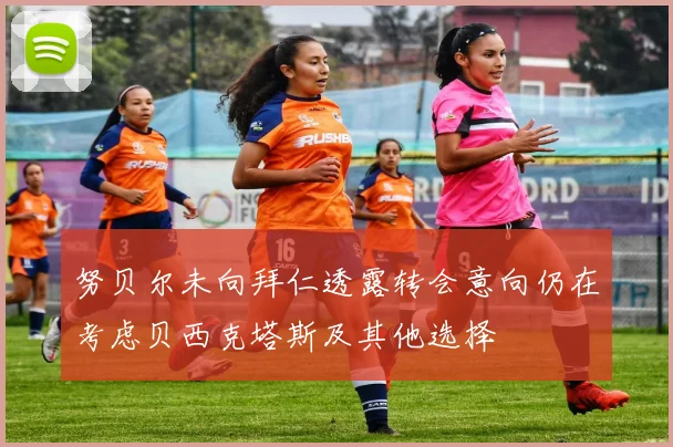 努贝尔未向拜仁透露转会意向仍在考虑贝西克塔斯及其他选择