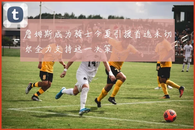 詹姆斯成为骑士今夏引援首选米切尔全力支持这一决策