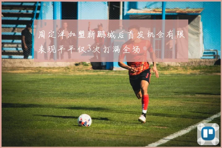 周定洋加盟新鹏城后首发机会有限表现平平仅3次打满全场